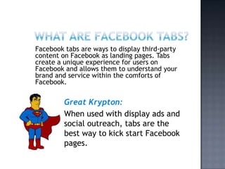 What are Facebook tabs? Facebook tabs are ways to display third-party content on Facebook as landing pages. Tabs create a unique experience for users on Facebook and allows them to understand your brand and service within the comforts of Facebook. Great Krypton: When used with display ads and social outreach, tabs are the best way to kick start Facebook pages. 