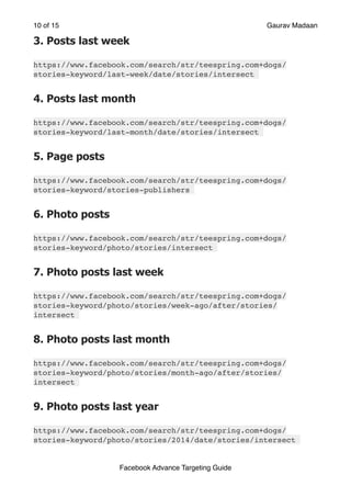 of
10 15 Gaurav Madaan
3. Posts last week
https://www.facebook.com/search/str/teespring.com+dogs/
stories-keyword/last-week/date/stories/intersect
4. Posts last month
https://www.facebook.com/search/str/teespring.com+dogs/
stories-keyword/last-month/date/stories/intersect
5. Page posts
https://www.facebook.com/search/str/teespring.com+dogs/
stories-keyword/stories-publishers
6. Photo posts
https://www.facebook.com/search/str/teespring.com+dogs/
stories-keyword/photo/stories/intersect
7. Photo posts last week
https://www.facebook.com/search/str/teespring.com+dogs/
stories-keyword/photo/stories/week-ago/after/stories/
intersect
8. Photo posts last month
https://www.facebook.com/search/str/teespring.com+dogs/
stories-keyword/photo/stories/month-ago/after/stories/
intersect
9. Photo posts last year
https://www.facebook.com/search/str/teespring.com+dogs/
stories-keyword/photo/stories/2014/date/stories/intersect
Facebook Advance Targeting Guide
 