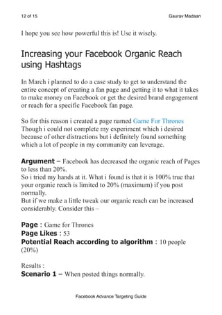of
12 15 Gaurav Madaan
I hope you see how powerful this is! Use it wisely.
Increasing your Facebook Organic Reach
using Hashtags
In March i planned to do a case study to get to understand the
entire concept of creating a fan page and getting it to what it takes
to make money on Facebook or get the desired brand engagement
or reach for a specific Facebook fan page.
So for this reason i created a page named Game For Thrones
Though i could not complete my experiment which i desired
because of other distractions but i definitely found something
which a lot of people in my community can leverage.
Argument – Facebook has decreased the organic reach of Pages
to less than 20%.
So i tried my hands at it. What i found is that it is 100% true that
your organic reach is limited to 20% (maximum) if you post
normally.
But if we make a little tweak our organic reach can be increased
considerably. Consider this –
Page : Game for Thrones
Page Likes : 53
Potential Reach according to algorithm : 10 people
(20%)
Results :
Scenario 1 – When posted things normally.
Facebook Advance Targeting Guide
 