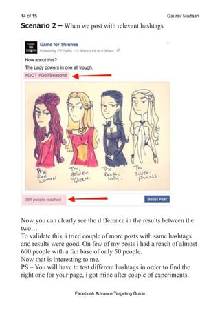 of
14 15 Gaurav Madaan
Scenario 2 – When we post with relevant hashtags
!
Now you can clearly see the difference in the results between the
two…
To validate this, i tried couple of more posts with same hashtags
and results were good. On few of my posts i had a reach of almost
600 people with a fan base of only 50 people.
Now that is interesting to me.
PS – You will have to test different hashtags in order to find the
right one for your page, i got mine after couple of experiments.
Facebook Advance Targeting Guide
 