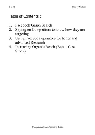 of
2 15 Gaurav Madaan
Table of Contents :
1. Facebook Graph Search
2. Spying on Competitors to know how they are
targeting
3. Using Facebook operators for better and
advanced Research
4. Increasing Organic Reach (Bonus Case
Study)
 
Facebook Advance Targeting Guide
 