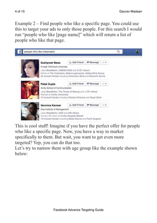 of
4 15 Gaurav Madaan
Example 2 – Find people who like a specific page. You could use
this to target your ads to only those people. For this search I would
run “people who like [page name]” which will return a list of
people who like that page.
!
This is cool stuff! Imagine if you have the perfect offer for people
who like a specific page. Now, you have a way to market
specifically to them. But wait, you want to get even more
targeted? Yep, you can do that too.
Let’s try to narrow them with age group like the example shown
below:
Facebook Advance Targeting Guide
 