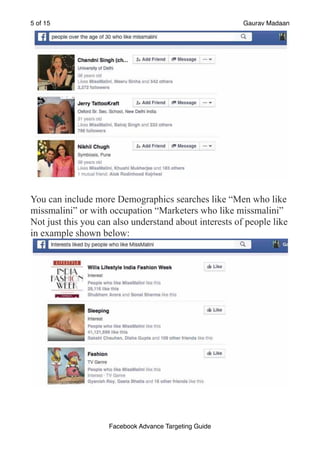 of
5 15 Gaurav Madaan
!
You can include more Demographics searches like “Men who like
missmalini” or with occupation “Marketers who like missmalini”
Not just this you can also understand about interests of people like
in example shown below:
!
Facebook Advance Targeting Guide
 