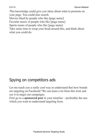 of
6 15 Gaurav Madaan
This knowledge could give you ideas about what to promote on
your page. You could also search:
Movies liked by people who like [page name]
Favorite music of people who like [page name]
Sports teams of people who like [page name]
Take some time to wrap your head around this, and think about
what you could do.
Spying on competitors ads
Let me teach you a really cool way to understand that how brands
are targeting on Facebook? We can learn a lot from this trick and
use it to target our campaigns.
First go to a sponsored post in your timeline – preferably the one
which you want to understand targeting from.
Facebook Advance Targeting Guide
 