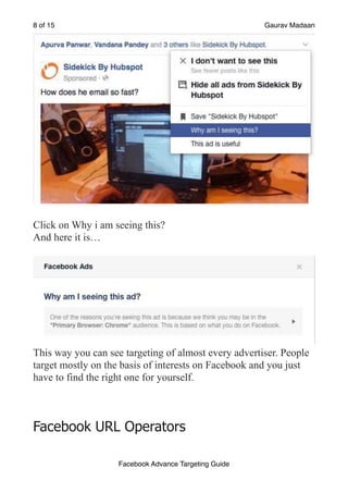 of
8 15 Gaurav Madaan
!
Click on Why i am seeing this?
And here it is…
!
This way you can see targeting of almost every advertiser. People
target mostly on the basis of interests on Facebook and you just
have to find the right one for yourself.
Facebook URL Operators
Facebook Advance Targeting Guide
 
