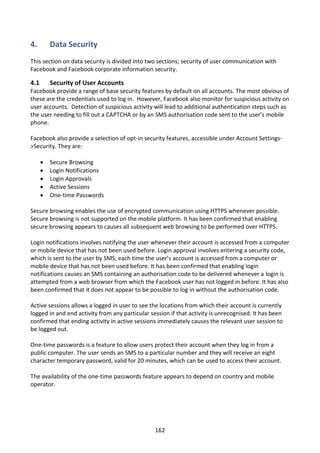 4.        Data Security
This section on data security is divided into two sections; security of user communication with
Facebook and Facebook corporate information security.

4.1       Security of User Accounts
Facebook provide a range of base security features by default on all accounts. The most obvious of
these are the credentials used to log in. However, Facebook also monitor for suspicious activity on
user accounts. Detection of suspicious activity will lead to additional authentication steps such as
the user needing to fill out a CAPTCHA or by an SMS authorisation code sent to the user’s mobile
phone.

Facebook also provide a selection of opt-in security features, accessible under Account Settings-
>Security. They are:

         Secure Browsing
         Login Notifications
         Login Approvals
         Active Sessions
         One-time Passwords

Secure browsing enables the use of encrypted communication using HTTPS whenever possible.
Secure browsing is not supported on the mobile platform. It has been confirmed that enabling
secure browsing appears to causes all subsequent web browsing to be performed over HTTPS.

Login notifications involves notifying the user whenever their account is accessed from a computer
or mobile device that has not been used before. Login approval involves entering a security code,
which is sent to the user by SMS, each time the user’s account is accessed from a computer or
mobile device that has not been used before. It has been confirmed that enabling login
notifications causes an SMS containing an authorisation code to be delivered whenever a login is
attempted from a web browser from which the Facebook user has not logged in before. It has also
been confirmed that it does not appear to be possible to log in without the authorisation code.

Active sessions allows a logged in user to see the locations from which their account is currently
logged in and end activity from any particular session if that activity is unrecognised. It has been
confirmed that ending activity in active sessions immediately causes the relevant user session to
be logged out.

One-time passwords is a feature to allow users protect their account when they log in from a
public computer. The user sends an SMS to a particular number and they will receive an eight
character temporary password, valid for 20 minutes, which can be used to access their account.

The availability of the one-time passwords feature appears to depend on country and mobile
operator.




                                                 162
 