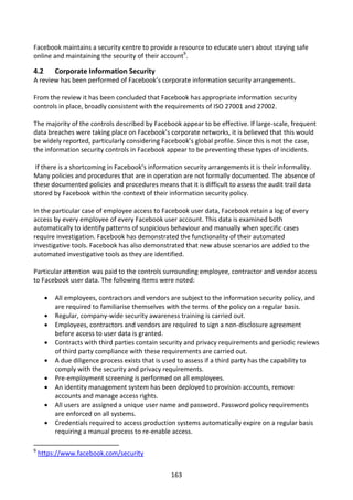 Facebook maintains a security centre to provide a resource to educate users about staying safe
online and maintaining the security of their account9.

4.2       Corporate Information Security
A review has been performed of Facebook’s corporate information security arrangements.

From the review it has been concluded that Facebook has appropriate information security
controls in place, broadly consistent with the requirements of ISO 27001 and 27002.

The majority of the controls described by Facebook appear to be effective. If large-scale, frequent
data breaches were taking place on Facebook’s corporate networks, it is believed that this would
be widely reported, particularly considering Facebook’s global profile. Since this is not the case,
the information security controls in Facebook appear to be preventing these types of incidents.

 If there is a shortcoming in Facebook’s information security arrangements it is their informality.
Many policies and procedures that are in operation are not formally documented. The absence of
these documented policies and procedures means that it is difficult to assess the audit trail data
stored by Facebook within the context of their information security policy.

In the particular case of employee access to Facebook user data, Facebook retain a log of every
access by every employee of every Facebook user account. This data is examined both
automatically to identify patterns of suspicious behaviour and manually when specific cases
require investigation. Facebook has demonstrated the functionality of their automated
investigative tools. Facebook has also demonstrated that new abuse scenarios are added to the
automated investigative tools as they are identified.

Particular attention was paid to the controls surrounding employee, contractor and vendor access
to Facebook user data. The following items were noted:

         All employees, contractors and vendors are subject to the information security policy, and
          are required to familiarise themselves with the terms of the policy on a regular basis.
         Regular, company-wide security awareness training is carried out.
         Employees, contractors and vendors are required to sign a non-disclosure agreement
          before access to user data is granted.
         Contracts with third parties contain security and privacy requirements and periodic reviews
          of third party compliance with these requirements are carried out.
         A due diligence process exists that is used to assess if a third party has the capability to
          comply with the security and privacy requirements.
         Pre-employment screening is performed on all employees.
         An identity management system has been deployed to provision accounts, remove
          accounts and manage access rights.
         All users are assigned a unique user name and password. Password policy requirements
          are enforced on all systems.
         Credentials required to access production systems automatically expire on a regular basis
          requiring a manual process to re-enable access.

9
    https://www.facebook.com/security


                                                  163
 