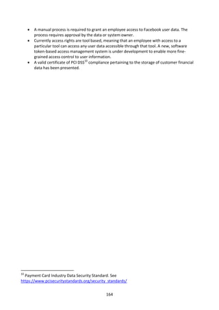    A manual process is required to grant an employee access to Facebook user data. The
         process requires approval by the data or system owner.
        Currently access rights are tool based, meaning that an employee with access to a
         particular tool can access any user data accessible through that tool. A new, software
         token-based access management system is under development to enable more fine-
         grained access control to user information.
        A valid certificate of PCI DSS10 compliance pertaining to the storage of customer financial
         data has been presented.




10
  Payment Card Industry Data Security Standard. See
https://www.pcisecuritystandards.org/security_standards/


                                                  164
 