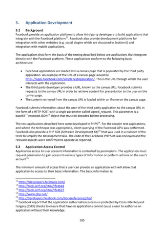 5.        Application Development
5.1       Background
Facebook provide an application platform to allow third party developers to build applications that
integrate with the Facebook platform11. Facebook also provide development platforms for
integration with other websites (e.g. social plugins which are discussed in Section 6) and
integration with mobile applications.

The applications that form the basis of the testing described below are applications that integrate
directly with the Facebook platform. These applications conform to the following basic
architecture:

         Facebook applications are loaded into a canvas page that is populated by the third party
          application. An example of the URL of a canvas page would be
          https://apps.facebook.com/SimpleTestApplication/. This is the URL through which the user
          interacts with the application.
         The third party developer provides a URL, known as the canvas URL. Facebook submits
          requests to the canvas URL in order to retrieve content for presentation to the user on the
          canvas page.
         The content retrieved from the canvas URL is loaded within an iframe on the canvas page.

Facebook submits information about the user of the third party application to the canvas URL in
the form of a HTTP POST with a single parameter called signed_request. This parameter is a
base6412 encoded JSON13 object that must be decoded before processing.

The test applications described here were developed in PHP514. For the simpler test applications,
and where the technique was appropriate, direct querying of the Facebook APIs was performed.
Facebook also provide a PHP SDK (Software Development Kit)15 that was used in a number of the
tests to simplify the development task. The code of the Facebook PHP SDK was reviewed and the
relevant aspects were confirmed to operate as reported.

5.2       Application Access Control
Application access to user account information is controlled by permissions. The application must
request permission to gain access to various types of information or perform actions on the user’s
account16.

The minimum amount of access that a user can provide an application with will allow that
application to access to their basic information. The basic information is:

11
   https://developers.facebook.com/
12
   http://tools.ietf.org/html/rfc4648
13
   http://tools.ietf.org/html/rfc4627
14
   http://www.php.net/
15
   http://developers.facebook.com/docs/reference/php/
16
   Facebook report that the application authorisation process is protected by Cross-Site Request
Forgery (CSRF) checks to ensure that flaws in applications cannot cause a user to authorise an
application without their knowledge.


                                                  165
 