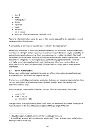    User ID
         Name
         Profile picture
         Gender
         Age range
         Locale
         Networks
         List of friends
         Any other information the user has made public

Access to other information about the user or their friends requires that the application request
extra permissions from the user.

A complete list of permissions is available on Facebook’s developer portal17.

After having authorised an application, the user can revoke the authorised permissions through
their account settings18. Certain types of permissions are required and can only be revoked by de-
authorising the application entirely. Other permissions can be revoked individually. The list of
permissions on the Facebook developer portal provides information on which permissions fall into
each of these categories. The access previously granted to any application can be removed
entirely by removing the application through this interface. It has been confirmed that an
application that has been removed through this interface is no longer able to access any user
information.

5.3       Before Authorisation
Before a user authorises an application to access any of their information, the application can
access the country, locale and age range of the user.

This has been verified by creating a test application that does not request any authorisation from
the user and displays whatever information Facebook provides when the user visits the
application’s canvas page.

When the signed_request value is decoded, the user information contained therein was:

         country = “ie”
         locale = “en_US”
         age = array{(min = 21)}

The age value is an array containing a min value. A max value may also be present, although one
was not present in this case. These values represent the age range of the user.



17
  http://developers.facebook.com/docs/reference/api/permissions/
18
  Accessible via Account Settings->Apps and also through Privacy Settings->Apps and Websites-
>Apps you use->Edit Settings.


                                                166
 