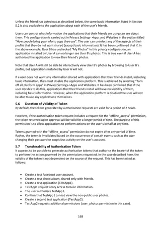 Unless the friend has opted out as described below, the same basic information listed in Section
5.2 is also available to the application about each of the user’s friends.

Users can control what information the applications that their friends are using can see about
them. This configuration is carried out in Privacy Settings->Apps and Websites in the section titled
“How people bring your info to apps they use”. The user can unselect any of the aspects of their
profile that they do not want shared (except basic information). It has been confirmed that if, in
the above example, User B has unchecked “My Photos” in this privacy configuration, an
application installed by User A can no longer see User B’s photos. This is true even if User A has
authorised the application to view their friend’s photos.

Note that User A will still be able to interactively view User B’s photos by browsing to User B’s
profile, but applications installed by User A will not.

If a user does not want any information shared with applications that their friends install, including
basic information, they must disable the application platform. This is achieved by selecting “Turn
off all platform apps” in Privacy Settings->Apps and Websites. It has been confirmed that if the
user decides to do this, applications that their friends install will have no visibility of them,
including basic information. However, when the application platform is disabled the user will not
be able to use any applications themselves.

5.6       Duration of Validity of Token
By default, the tokens generated by authorisation requests are valid for a period of 2 hours.

However, if the authorisation token request includes a request for the “offline_access” permission,
the token returned upon approval will be valid for a longer period of time. The purpose of this
permission is to allow applications to perform actions on the user’s behalf at any time.

Tokens granted with the “offline_access” permission do not expire after any period of time.
Rather, the token is invalidated based on the occurrence of certain events such as the user
changing their password or suspicious activity on the user’s account.

5.7       Transferability of Authorisation Token
It appears to be possible to generate authorisation tokens that authorise the bearer of the token
to perform the action governed by the permissions requested. In the case described here, the
validity of the token is not dependent on the source of the request. This has been tested as
follows:


         Create a test Facebook user account.
         Create a test photo album, shared only with friends.
         Create a test application (TestApp1).
         TestApp1 requests only access to basic information.
         The user authorises TestApp1.
         Confirm that TestApp1 cannot view the non-public user photos.
         Create a second test application (TestApp2).
         TestApp2 requests additional permissions (user_photos permission in this case).



                                                 168
 