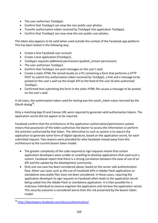    The user authorises TestApp2.
         Confirm that TestApp2 can view the non-public user photos.
         Transfer authorisation token received by TestApp2 into application TestApp1.
         Confirm that TestApp1 can now view the non-public user photos.

The token also appears to be valid when used outside the context of the Facebook app platform.
This has been tested in the following way:

         Create a test Facebook user account.
         Create a test application (TestApp1).
         TestApp1 requests additional permissions (publish_stream permission).
         The user authorises TestApp1.
         Confirm that TestApp1 can post messages on the user’s wall.
         Create a static HTML file stored locally on a PC containing a form that performs a HTTP
          POST to submit the authorisation token received by TestApp1, a link and a message to be
          posted on the user’s wall via the Graph API to the feed of the user ID who authorised
          TestApp1.
         Confirmed that submitting the form in the static HTML file causes a message to be posted
          on the user’s wall.

In all cases, the authorisation token used for testing was the oauth_token value returned by the
OAuth dialog20.

Only a matching App ID and Canvas URL were required to generate valid authorisation tokens. The
application secret did not appear to be required.

Facebook confirm that the architecture of the application authorisation/permissions system
means that possession of the token authorises the bearer to access the information or perform
the activities authorised by that token. The alternative to such as system is to require the
application to generate some form of digital signature, based on the application secret, for each
submitted request. Two reasons were provided for why Facebook moved away from this
architecture to the current bearer token model:

         The greater complexity of the code required to sign requests meant that certain
          application developers were unable or unwilling to develop applications that used such a
          system. Facebook report that there is a strong correlation between the ease of use of an
          API and the uptake by the development community.
         Only one use case has been considered above, based on the server side authentication
          flow. Other use cases such as the use of Facebook APIs in Adobe Flash applications or
          standalone executable files have not been considered. In these cases, requiring the
          application developer to sign requests to Facebook often leads to the application secret
          being coded into the Adobe Flash or standalone application. It is then possible for a
          malicious individual to reverse engineer the application and retrieve the application secret.
          This security outcome is considered worse than the risk presented by the bearer token
          model.

20
     http://developers.facebook.com/docs/authentication/


                                                   169
 