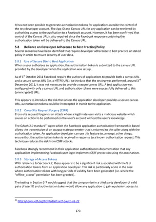 It has not been possible to generate authorisation tokens for applications outside the control of
the test developer account. The App ID and Canvas URL for any application can be retrieved by
authorising access to the application to a Facebook account. However, it has been confirmed that
control of the Canvas URL is also required since the Facebook response containing the
authorisation token will be delivered to the Canvas URL.

5.8       Reliance on Developer Adherence to Best Practice/Policy
Several scenarios have been identified that require developer adherence to best practice or stated
policy in order to ensure security of user data.

5.8.1 Use of Secure Site to Host Application
When a user authorises an application, the authorisation token is submitted to the canvas URL
provided by the developer when the application was set up.

As of 1st October 2011 Facebook require the authors of applications to provide both a canvas URL
and a secure canvas URL (i.e. a HTTPS URL). At the date that the testing was performed, around 3 rd
December 2011, it was not necessary to provide a secure canvas URL. A test application was
configured with only a canvas URL and authorisation tokens were successfully delivered to this
(unencrypted) URL.

This appears to introduce the risk that unless the application developer provides a secure canvas
URL, authorisation tokens could be intercepted in transit to the application.

5.8.2 Cross-Site Request Forgery (CSRF)
Cross-site request forgery is an attack where a legitimate user visits a malicious website which
causes an action to be performed on the user’s account without the user’s knowledge.

The OAuth 2.0 standard21 upon which the Facebook application authorisation framework is based
allows the transmission of an opaque state parameter that is returned to the caller along with the
authorisation token. An application developer can use this feature to, amongst other things,
ensure that the authorisation token is received in response to a known authorisation request. This
technique reduces the risk from CSRF attacks.

Facebook strongly recommend in their application authentication documentation that any
applications implementing Facebook user login implement CSRF protection using this mechanism.

5.8.3 Storage of Access Tokens
With reference to Section 5.7, there appears to be a significant risk associated with theft of
authorisation tokens from an application developer. This risk is particularly acute in the case
where authorisation tokens with long periods of validity have been generated (i.e. where the
“offline_access” permission has been granted).

The testing in Section 5.7 would suggest that the compromise in a third party developer of valid
pairs of user ID and authorisation token would allow any application to gain equivalent access to



21
     http://tools.ietf.org/html/draft-ietf-oauth-v2-22


                                                   170
 