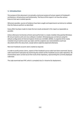 1. Introduction
The purpose of this document is to provide a technical analysis of certain aspects of Facebook’s
architecture, infrastructure and functionality. The focus of this report is on how the various
features that were studied operate.

Wherever possible, sources of evidence have been sought and experiments carried out to validate
that the features perform as described.

Every effort has been made to make the test results produced in this report as repeatable as
possible.

Unless otherwise mentioned, all tests were performed in a newly installed, fully patched Windows
XP virtual machine with anti-virus software installed. All browsing was carried out using the
default configuration of Internet Explorer 8 (Version: 8.0.6001.18702). A snapshot of the newly
installed virtual machine state was taken and the snapshot was restored before each test
described within this document, except where explicitly explained otherwise.

New test Facebook accounts were created as required.

In order to verify certain claims, aspects of the Facebook source code have been examined. Source
code examination took place by examining the content of the Facebook source code repository. All
examinations were carried out on the trunk of the repository, representing the currently deployed
code base.

The code examined was PHP, which is compiled into C++ binaries for deployment.




                                               153
 
