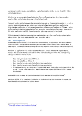 user accounts as the access granted to the original application for the period of validity of the
authorisation token.

It is, therefore, necessary that application developers take appropriate steps to ensure the
security of the authorisation tokens provided by Facebook.

Facebook has the ability to suspend an application’s access to the application platform, as well as
systems to detect inappropriate actions and automatically disable suspicious applications.
Referring again to Section 5.7, the suspicious actions will appear to Facebook as if they are being
performed by the legitimate application from which the authorisation tokens were stolen since
this is the application to which the authorisation token was granted by Facebook.

While disabling the legitimate application may indeed prevent the use of stolen authorisation
tokens, it may also interrupt service for many legitimate users.

5.8.4 Increasing Access
Based on the permissions structure described in this section, an application that does not have
access to a user’s private information cannot increase the access to that user’s information. In
other words, a technical infrastructure prohibits unauthorised access to user data by applications.

However, an application with access to some of a user’s private data could, hypothetically,
increase the access that one user has to another user’s data beyond what that user’s privacy
settings would allow. For example:

         User A only shares photos with friends.
         User B is not a friend of User A.
         User A authorises access to their photos to an application.
         User B authorises access to their photos to an application.
         The application has access to User A’s photos and were the application to present User A’s
          photo’s to User B for any reason, User B would have gained increased access to User A’s
          information.

Applications that increase access to information in this way are prohibited by policy22.

It appears, prima facia, extremely challenging to implement a technical solution to ensure that
applications do not perform this type of action.




22
     http://developers.facebook.com/policy/


                                                 171
 
