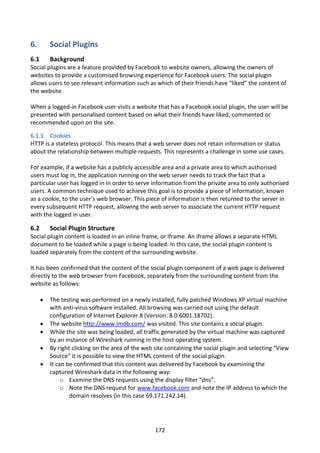 6.        Social Plugins
6.1       Background
Social plugins are a feature provided by Facebook to website owners, allowing the owners of
websites to provide a customised browsing experience for Facebook users. The social plugin
allows users to see relevant information such as which of their friends have “liked” the content of
the website.

When a logged-in Facebook user visits a website that has a Facebook social plugin, the user will be
presented with personalised content based on what their friends have liked, commented or
recommended upon on the site.

6.1.1 Cookies
HTTP is a stateless protocol. This means that a web server does not retain information or status
about the relationship between multiple requests. This represents a challenge in some use cases.

For example, if a website has a publicly accessible area and a private area to which authorised
users must log in, the application running on the web server needs to track the fact that a
particular user has logged in in order to serve information from the private area to only authorised
users. A common technique used to achieve this goal is to provide a piece of information, known
as a cookie, to the user’s web browser. This piece of information is then returned to the server in
every subsequent HTTP request, allowing the web server to associate the current HTTP request
with the logged in user.

6.2       Social Plugin Structure
Social plugin content is loaded in an inline frame, or iframe. An iframe allows a separate HTML
document to be loaded while a page is being loaded. In this case, the social plugin content is
loaded separately from the content of the surrounding website.

It has been confirmed that the content of the social plugin component of a web page is delivered
directly to the web browser from Facebook, separately from the surrounding content from the
website as follows:

         The testing was performed on a newly installed, fully patched Windows XP virtual machine
          with anti-virus software installed. All browsing was carried out using the default
          configuration of Internet Explorer 8 (Version: 8.0.6001.18702).
         The website http://www.imdb.com/ was visited. This site contains a social plugin.
         While the site was being loaded, all traffic generated by the virtual machine was captured
          by an instance of Wireshark running in the host operating system.
         By right clicking on the area of the web site containing the social plugin and selecting “View
          Source” it is possible to view the HTML content of the social plugin.
         It can be confirmed that this content was delivered by Facebook by examining the
          captured Wireshark data in the following way:
               o Examine the DNS requests using the display filter “dns”.
               o Note the DNS request for www.facebook.com and note the IP address to which the
                  domain resolves (in this case 69.171.242.14).




                                                   172
 