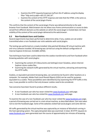 o Examine the HTTP requests/responses to/from this IP address using the display
               filter “http and ip.addr==69.171.242.14”.
             o Examine the content of the HTTP response and note that the HTML is the same as
               the content of the social plugin iframe.

This confirms that the content of the social plugin iframe was delivered directly to the web
browser from Facebook. Web browsers do not allow cross-frame communication or access to data
served from different domains so the website on which the social plugin is hosted does not have
visibility of the content of the social plugin delivered to the web browser.

6.3       Non-Facebook Users and Cookies
Several experiments have been performed to determine what, if any, cookies are set and/or
transmitted when a non-Facebook user visits websites with social plugins.

The testing was performed on a newly installed, fully patched Windows XP virtual machine with
anti-virus software installed. All browsing was carried out using the default configuration of
Internet Explorer 8 (Version: 8.0.6001.18702).

Two techniques have been used to determine the cookies transferred to and from Facebook when
browsing websites with social plugins:

         Examining the content of C:Documents and Settings<User>Cookies, where Internet
          Explorer stores cookie files.
         Examining the network traffic generated by the virtual machine, extracting and examining
          the HTTP traffic.

Cookies, or equivalent persistent browsing data, can sometimes be found in other locations on a
computer. For example, Adobe Flash Local Shared Objects (LSOs) can be used for purposes
equivalent to a cookie. These possibilities were identified but by examining the HTTP traffic in this
case, it was possible to confirm that only browser cookies need to be considered.

Two scenarios have been found to produce different results;

         A non-Facebook user who has never visited the www.facebook.com web page.
         A non-Facebook user who has visited the www.facebook.com web page.

To examine the case of a non-Facebook user who has never visited the www.facebook.com page,
a period of browsing was carried out in a test virtual machine, as described above. Care was taken
not to visit the Facebook page. Some of the websites visited had social plugins and some did not.

All traffic generated by the virtual machine was captured by an instance of Wireshark running in
the host operating system. The captured packet data was examined. In total, 39 HTTP requests to
www.facebook.com were generated over the course of approximately ten minutes of browsing.




                                                 173
 