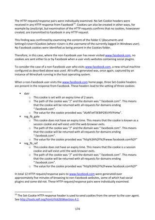 The HTTP request/response pairs were individually examined. No Set-Cookie headers were
received in any HTTP response from Facebook23. Cookies can also be created in other ways, for
example by JavaScript, but examination of the HTTP requests confirms that no cookies, howsoever
created, are transmitted to Facebook in any HTTP request.

This finding was confirmed by examining the content of the folder C:Documents and
Settings<User>Cookies (where <User> is the username of the currently logged in Windows user).
No Facebook cookies were identified as being present in the Cookies folder.

Therefore, in this case, where the non-Facebook user has never visited www.facebook.com, no
cookies are sent either to or by Facebook when a user visits websites containing social plugins.

To consider the case of a non-Facebook user who visits www.facebook.com, a new virtual machine
configured as described above was used. All traffic generated was, once again, captured by an
instance of Wireshark running in the host operating system.

When a non-Facebook user visits the www.facebook.com home page, three Set-Cookie headers
are present in the response from Facebook. These headers lead to the setting of three cookies:

        datr
            o This cookie is set with an expiry time of 2 years.
            o The path of the cookie was “/” and the domain was “.facebook.com”. This means
                that the cookie will be returned with all requests for domains ending
                “.facebook.com”.
            o The value for the cookie provided was “JAzNTotT3EBIP2XVJYlVYxHw”.
        reg_fb_gate
            o This cookie does not have an expiry time. This means that the cookie is known as a
                session cookie and will exist until the web browser exits.
            o The path of the cookie was “/” and the domain was “.facebook.com”. This means
                that the cookie will be returned with all requests for domains ending
                “.facebook.com”.
            o The value for the cookie provided was “http%3A%2F%2Fwww.facebook.com%2F”
        reg_fb_ref
            o This cookie does not have an expiry time. This means that the cookie is a session
                cookie and will exist until the web browser exits.
            o The path of the cookie was “/” and the domain was “.facebook.com”. This means
                that the cookie will be returned with all requests for domains ending
                “.facebook.com”.
            o The value for the cookie provided was “http%3A%2F%2Fwww.facebook.com%2F”

In total 12 HTTP request/response pairs to www.facebook.com were generated over
approximately five minutes of browsing to non-Facebook websites, some of which had social
plugins and some did not. These HTTP request/response pairs were individually examined.


23
  The Set-Cookie HTTP response header is used to send cookies from the server to the user agent.
See http://tools.ietf.org/html/rfc6265#section-4.1.


                                                174
 