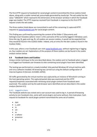 The first HTTP request to Facebook for social plugin content transmitted the three cookies listed
above, along with a cookie named wd, presumably generated by JavaScript. The wd cookie has the
value “1082x676” which represents the dimensions of the browser window in which the Facebook
page was loaded. The HTTP response received from Facebook in response to this first HTTP
request unsets the wd cookie.

The three cookies listed above are transmitted in each of the remaining 11 captured HTTP
requests to www.facebook.com for social plugin content.

This finding was confirmed by examining the content of the folder C:Documents and
Settings<User>Cookies (where <User> is the username of the currently logged in Windows user).
Since the reg_fb_gate and reg_fb_ref cookies are session cookies, it would not be expected that
they would be found in the Cookies folder. Indeed, only an entry for the datr cookie is found in the
Cookies folder.

In this case, where a non-Facebook user visits www.facebook.com, without registering or logging
on, four cookies are set. Explanations of the purpose of these cookies can be found in the cookie
analysis section below.

6.4       Facebook Users and Cookies
Using a similar technique to the one described above, the cookies sent to Facebook when a logged
in or logged out Facebook user browses to sites containing social plugins have been identified.

The testing was performed on a newly installed, fully patched Windows XP virtual machine with
anti-virus software installed. All browsing was carried out using the default configuration of
Internet Explorer 8 (Version: 8.0.6001.18702).

All traffic generated by the virtual machine was captured by an instance of Wireshark running in
the host operating system. The captured packet data was examined and the HTTP
requests/responses associated with retrieving social plugin content from Facebook were
examined. The cookies sent by the web browser were identified and are described in the cookie
analysis (Section 6.5).

6.4.1 Logged In Users
The Facebook website was visited and a user account was used to log in. A period of browsing
activity to non-Facebook sites, some with social plugins and some without, then took place. Each
request to Facebook for social plugin content transmitted the same set of cookies:

         datr
         c_user
         lu
         sct
         xs
         x-referer
         presence
         p




                                                175
 
