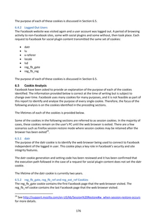 The purpose of each of these cookies is discussed in Section 6.5.

6.4.2 Logged Out Users
The Facebook website was visited again and a user account was logged out. A period of browsing
activity to non-Facebook sites, some with social plugins and some without, then took place. Each
request to Facebook for social plugin content transmitted the same set of cookies:

         datr
         lu
         x-referer
         locale
         lsd
         reg_fb_gate
         reg_fb_reg

The purpose of each of these cookies is discussed in Section 6.5.

6.5       Cookie Analysis
Facebook have been asked to provide an explanation of the purpose of each of the cookies
identified. The information provided below is correct at the time of writing but is subject to
change over time. Facebook uses many cookies for many purposes, and it is not feasible as part of
this report to identify and analyse the purpose of every single cookie. Therefore, the focus of the
following analysis is on the cookies identified in the preceding sections.

The lifetimes of each of the cookies is provided below.

Some of the cookies in the following sections are referred to as session cookies. In the majority of
cases, these cookies remain on the user’s PC until the web browser is exited. There are a few
scenarios such as Firefox session restore mode where session cookies may be retained after the
browser has been exited24.

6.5.1 datr
The purpose of the datr cookie is to identify the web browser being used to connect to Facebook
independent of the logged in user. This cookie plays a key role in Facebook’s security and site
integrity features.

The datr cookie generation and setting code has been reviewed and it has been confirmed that
the execution path followed in the case of a request for social plugin content does not set the datr
cookie.

The lifetime of the datr cookie is currently two years.

6.5.2 reg_fb_gate, reg_fb_ref and reg_ext_ref Cookies
The reg_fb_gate cookie contains the first Facebook page that the web browser visited. The
reg_fb_ref cookie contains the last Facebook page that the web browser visited.

24
  See http://support.mozilla.com/en-US/kb/Session%20Restore#w_when-session-restore-occurs
for more details.


                                                 176
 