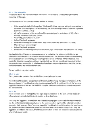 6.5.3 The wd Cookie
This cookie stores the browser window dimensions and is used by Facebook to optimise the
rendering of the page.

The functionality of this cookie has been verified as follows:

      Using a newly installed, fully patched Windows XP virtual machine with anti-virus software
       installed. All browsing was carried out using the default configuration of Internet Explorer 8
       (Version: 8.0.6001.18702).
      All traffic generated by the virtual machine was captured by an instance of Wireshark
       running in the host operating system.
      Visit “http://www.facebook.com”
      Reload Facebook web page
      Note that HTTP request for Facebook page sends cookie wd with value “771x404”
      Make browser window larger
      Reload Facebook web page
      Noted that the HTTP request for the Facebook page sends cookie wd with value “953x453”

Used website http://whatsmy.browsersize.com/ to verify that the values provided in the wd
cookie are consistent with the browser window dimensions. The window dimensions reported by
browsersize.com are consistently 21 pixels larger than those contained in the wd cookie. The
reason for this discrepancy has not been investigated, but it is not considered important for the
purpose of the current testing. It is believed to have been adequately demonstrated that the wd
cookie represents the window dimensions.

The wd cookie is a session cookie.

6.5.4 c_user
The c_user cookie contains the user ID of the currently logged in user.

The lifetime of this cookie is dependent on the status of the ‘keep me logged in’ checkbox. If the
‘keep me logged in’ checkbox is set, the cookie expires after 30 days of inactivity. If the ‘keep me
logged in’ checkbox is not set, the cookie is a session cookie and will therefore be cleared when
the browser exits.

6.5.5 lu
The lu cookie is used to manage how the login page is presented to the user. Several pieces of
information are encoded within the lu cookie, as described here.

The “keep me logged in” checkbox on the Facebook login page is used to determine whether or
not the authentication cookies delivered to the user when they log in will be retained when the
user quits their browser. If the “keep me logged in” checkbox is ticked, then when the user logs in,
the authentication cookies will be persistent (retained after the browser exits). If the “keep me
logged in” checkbox is not ticked, then the authentication cookies will be session cookies (cleared
when the browser exits).




                                                 178
 