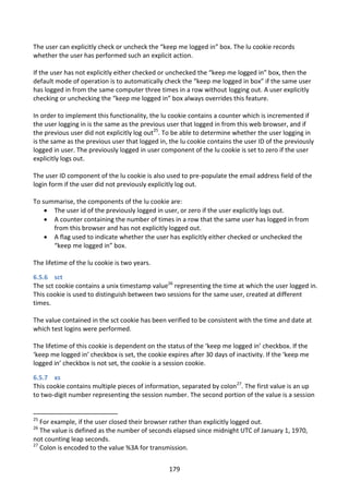 The user can explicitly check or uncheck the “keep me logged in” box. The lu cookie records
whether the user has performed such an explicit action.

If the user has not explicitly either checked or unchecked the “keep me logged in” box, then the
default mode of operation is to automatically check the “keep me logged in box” if the same user
has logged in from the same computer three times in a row without logging out. A user explicitly
checking or unchecking the “keep me logged in” box always overrides this feature.

In order to implement this functionality, the lu cookie contains a counter which is incremented if
the user logging in is the same as the previous user that logged in from this web browser, and if
the previous user did not explicitly log out25. To be able to determine whether the user logging in
is the same as the previous user that logged in, the lu cookie contains the user ID of the previously
logged in user. The previously logged in user component of the lu cookie is set to zero if the user
explicitly logs out.

The user ID component of the lu cookie is also used to pre-populate the email address field of the
login form if the user did not previously explicitly log out.

To summarise, the components of the lu cookie are:
     The user id of the previously logged in user, or zero if the user explicitly logs out.
     A counter containing the number of times in a row that the same user has logged in from
      from this browser and has not explicitly logged out.
     A flag used to indicate whether the user has explicitly either checked or unchecked the
      “keep me logged in” box.

The lifetime of the lu cookie is two years.

6.5.6 sct
The sct cookie contains a unix timestamp value26 representing the time at which the user logged in.
This cookie is used to distinguish between two sessions for the same user, created at different
times.

The value contained in the sct cookie has been verified to be consistent with the time and date at
which test logins were performed.

The lifetime of this cookie is dependent on the status of the ‘keep me logged in’ checkbox. If the
‘keep me logged in’ checkbox is set, the cookie expires after 30 days of inactivity. If the ‘keep me
logged in’ checkbox is not set, the cookie is a session cookie.

6.5.7 xs
This cookie contains multiple pieces of information, separated by colon27. The first value is an up
to two-digit number representing the session number. The second portion of the value is a session


25
   For example, if the user closed their browser rather than explicitly logged out.
26
   The value is defined as the number of seconds elapsed since midnight UTC of January 1, 1970,
not counting leap seconds.
27
   Colon is encoded to the value %3A for transmission.


                                                 179
 