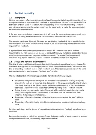 2.        Contact Importing
2.1       Background
When a user creates a Facebook account, they have the opportunity to import their contacts from
a range of email service providers into Facebook. It is possible that the user’s contacts will include
both users and non-users of Facebook. As well as sending friend requests to existing Facebook
users, the user performing the contact import has the opportunity to invite the non-users to join
Facebook and become friends.

If the user sends an invitation to a non-user, this will cause the non-user to receive an email from
Facebook containing a link that will allow the non-user to create a Facebook account.

The non-user can ignore this email if they do not want to join Facebook. A link is provided in the
invitation email that allows the non-user to choose to opt out of receiving subsequent invitation
requests from Facebook.

It is possible that a second Facebook user could import the same non-user email address.
Assuming that the non-user does not choose to opt out of receiving invitations, a second invitation
could be sent to the non-user by the second Facebook user. The second (and subsequent)
invitations may include reference to other Facebook users that the non-user may know.

2.2 Storage and Removal of Contact Data
The data structures within which imported contact information is stored have been reviewed. No
distinction was apparent in the storage structures based on whether the contact information was
that of an existing Facebook user or a non-Facebook user. These data structures are not the same
as the data structures used to store a Facebook user’s profile.

The imported contact information appears to be stored in the following way(s):

         Each time a user performs an import, the imported data is added to an array of imports,
          one entry for each set of imported data. Each entry in this array consists of a data structure
          containing an array of the contact names and a corresponding array of the contact email
          addresses. This information is associated with the importing user’s Facebook account.
         A data structure consisting of a hash of the email address of the imported contact and a
          string consisting of a comma separated list of Facebook user IDs for users that have
          imported that particular email address.
         The contact information is stored in the data structure representing the user’s address
          book.
         The contact information is also stored in the data structure representing the user’s phone
          book.

No other techniques for the storage of contact information about non-Facebook users have been
identified.

By examining the source code it has been confirmed that upon receipt of a user request to remove
all imported contact data, the following steps are carried out:




                                                   154
 