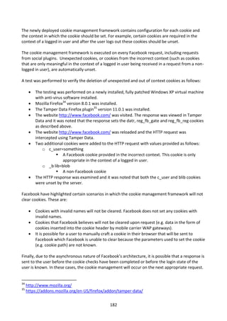 The newly deployed cookie management framework contains configuration for each cookie and
the context in which the cookie should be set. For example, certain cookies are required in the
context of a logged in user and after the user logs out these cookies should be unset.

The cookie management framework is executed on every Facebook request, including requests
from social plugins. Unexpected cookies, or cookies from the incorrect context (such as cookies
that are only meaningful in the context of a logged in user being received in a request from a non-
logged in user), are automatically unset.

A test was performed to verify the deletion of unexpected and out of context cookies as follows:

         The testing was performed on a newly installed, fully patched Windows XP virtual machine
          with anti-virus software installed.
         Mozilla Firefox34 version 8.0.1 was installed.
         The Tamper Data Firefox plugin35 version 11.0.1 was installed.
         The website http://www.facebook.com/ was visited. The response was viewed in Tamper
          Data and it was noted that the response sets the datr, reg_fb_gate and reg_fb_reg cookies
          as described above.
         The website http://www.facebook.com/ was reloaded and the HTTP request was
          intercepted using Tamper Data.
         Two additional cookies were added to the HTTP request with values provided as follows:
              o c_user=something
                       A Facebook cookie provided in the incorrect context. This cookie is only
                          appropriate in the context of a logged in user.
              o _b lib=blob
                       A non-Facebook cookie
         The HTTP response was examined and it was noted that both the c_user and blib cookies
          were unset by the server.

Facebook have highlighted certain scenarios in which the cookie management framework will not
clear cookies. These are:

         Cookies with invalid names will not be cleared. Facebook does not set any cookies with
          invalid names.
         Cookies that Facebook believes will not be cleared upon request (e.g. data in the form of
          cookies inserted into the cookie header by mobile carrier WAP gateways).
         It is possible for a user to manually craft a cookie in their browser that will be sent to
          Facebook which Facebook is unable to clear because the parameters used to set the cookie
          (e.g. cookie path) are not known.

Finally, due to the asynchronous nature of Facebook’s architecture, it is possible that a response is
sent to the user before the cookie checks have been completed or before the login state of the
user is known. In these cases, the cookie management will occur on the next appropriate request.


34
     http://www.mozilla.org/
35
     https://addons.mozilla.org/en-US/firefox/addon/tamper-data/


                                                 182
 