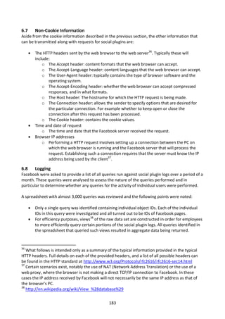 6.7       Non-Cookie Information
Aside from the cookie information described in the previous section, the other information that
can be transmitted along with requests for social plugins are:

         The HTTP headers sent by the web browser to the web server36. Typically these will
          include:
              o The Accept header: content formats that the web browser can accept.
              o The Accept-Language header: content languages that the web browser can accept.
              o The User-Agent header: typically contains the type of browser software and the
                 operating system.
              o The Accept-Encoding header: whether the web browser can accept compressed
                 responses, and in what formats.
              o The Host header: The hostname for which the HTTP request is being made.
              o The Connection header: allows the sender to specify options that are desired for
                 the particular connection. For example whether to keep open or close the
                 connection after this request has been processed.
              o The Cookie header: contains the cookie values.
         Time and date of request
              o The time and date that the Facebook server received the request.
         Browser IP addresses
              o Performing a HTTP request involves setting up a connection between the PC on
                 which the web browser is running and the Facebook server that will process the
                 request. Establishing such a connection requires that the server must know the IP
                 address being used by the client37.

6.8       Logging
Facebook were asked to provide a list of all queries run against social plugin logs over a period of a
month. These queries were analysed to assess the nature of the queries performed and in
particular to determine whether any queries for the activity of individual users were performed.

A spreadsheet with almost 3,000 queries was reviewed and the following points were noted:

         Only a single query was identified containing individual object IDs. Each of the individual
          IDs in this query were investigated and all turned out to be IDs of Facebook pages.
         For efficiency purposes, views38 of the raw data set are constructed in order for employees
          to more efficiently query certain portions of the social plugin logs. All queries identified in
          the spreadsheet that queried such views resulted in aggregate data being returned.


36
   What follows is intended only as a summary of the typical information provided in the typical
HTTP headers. Full details on each of the provided headers, and a list of all possible headers can
be found in the HTTP standard at http://www.w3.org/Protocols/rfc2616/rfc2616-sec14.html
37
   Certain scenarios exist, notably the use of NAT (Network Address Translation) or the use of a
web proxy, where the browser is not making a direct TCP/IP connection to Facebook. In these
cases the IP address received by Facebook will not necessarily be the same IP address as that of
the browser’s PC.
38
   http://en.wikipedia.org/wiki/View_%28database%29


                                                    183
 