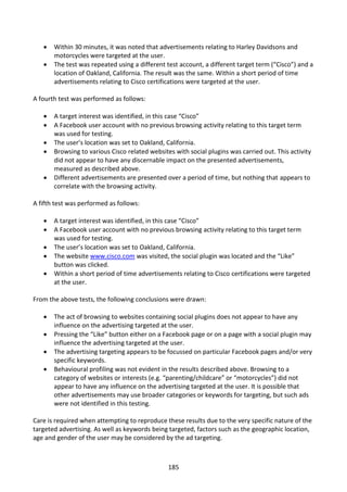    Within 30 minutes, it was noted that advertisements relating to Harley Davidsons and
       motorcycles were targeted at the user.
      The test was repeated using a different test account, a different target term (“Cisco”) and a
       location of Oakland, California. The result was the same. Within a short period of time
       advertisements relating to Cisco certifications were targeted at the user.

A fourth test was performed as follows:

      A target interest was identified, in this case “Cisco”
      A Facebook user account with no previous browsing activity relating to this target term
       was used for testing.
      The user’s location was set to Oakland, California.
      Browsing to various Cisco related websites with social plugins was carried out. This activity
       did not appear to have any discernable impact on the presented advertisements,
       measured as described above.
      Different advertisements are presented over a period of time, but nothing that appears to
       correlate with the browsing activity.

A fifth test was performed as follows:

      A target interest was identified, in this case “Cisco”
      A Facebook user account with no previous browsing activity relating to this target term
       was used for testing.
      The user’s location was set to Oakland, California.
      The website www.cisco.com was visited, the social plugin was located and the “Like”
       button was clicked.
      Within a short period of time advertisements relating to Cisco certifications were targeted
       at the user.

From the above tests, the following conclusions were drawn:

      The act of browsing to websites containing social plugins does not appear to have any
       influence on the advertising targeted at the user.
      Pressing the “Like” button either on a Facebook page or on a page with a social plugin may
       influence the advertising targeted at the user.
      The advertising targeting appears to be focussed on particular Facebook pages and/or very
       specific keywords.
      Behavioural profiling was not evident in the results described above. Browsing to a
       category of websites or interests (e.g. “parenting/childcare” or “motorcycles”) did not
       appear to have any influence on the advertising targeted at the user. It is possible that
       other advertisements may use broader categories or keywords for targeting, but such ads
       were not identified in this testing.

Care is required when attempting to reproduce these results due to the very specific nature of the
targeted advertising. As well as keywords being targeted, factors such as the geographic location,
age and gender of the user may be considered by the ad targeting.



                                                185
 