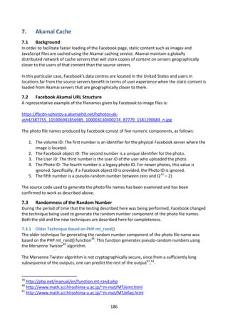 7.       Akamai Cache
7.1      Background
In order to facilitate faster loading of the Facebook page, static content such as images and
JavaScript files are cached using the Akamai caching service. Akamai maintain a globally
distributed network of cache servers that will store copies of content on servers geographically
closer to the users of that content than the source servers.

In this particular case, Facebook’s data centres are located in the United States and users in
locations far from the source servers benefit in terms of user experience when the static content is
loaded from Akamai servers that are geographically closer to them.

7.2      Facebook Akamai URL Structure
A representative example of the filenames given by Facebook to image files is:

https://fbcdn-sphotos-a.akamaihd.net/hphotos-ak-
ash4/387755_115906941856985_100003130400274_87779_1581190684_n.jpg

The photo file names produced by Facebook consist of five numeric components, as follows:

      1. The volume ID: The first number is an identifier for the physical Facebook server where the
         image is located.
      2. The Facebook object ID: The second number is a unique identifier for the photo.
      3. The User ID: The third number is the user ID of the user who uploaded the photo.
      4. The Photo ID: The fourth number is a legacy photo ID. For newer photos, this value is
         ignored. Specifically, if a Facebook object ID is provided, the Photo ID is ignored.
      5. The fifth number is a pseudo-random number between zero and (231 – 2)

The source code used to generate the photo file names has been examined and has been
confirmed to work as described above.

7.3      Randomness of the Random Number
During the period of time that the testing described here was being performed, Facebook changed
the technique being used to generate the random number component of the photo file names.
Both the old and the new techniques are described here for completeness.

7.3.1 Older Technique Based on PHP mt_rand()
The older technique for generating the random number component of the photo file name was
based on the PHP mt_rand() function39. This function generates pseudo-random numbers using
the Mersenne Twister40 algorithm.

The Mersenne Twister algorithm is not cryptographically secure, since from a sufficiently long
subsequence of the outputs, one can predict the rest of the output41,42.


39
   http://php.net/manual/en/function.mt-rand.php
40
   http://www.math.sci.hiroshima-u.ac.jp/~m-mat/MT/emt.html
41
   http://www.math.sci.hiroshima-u.ac.jp/~m-mat/MT/efaq.html


                                                 186
 