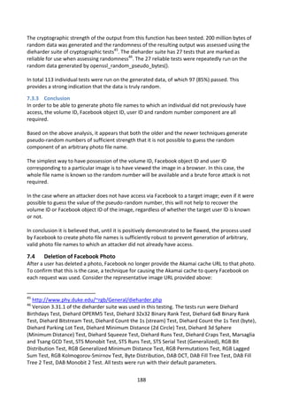 The cryptographic strength of the output from this function has been tested. 200 million bytes of
random data was generated and the randomness of the resulting output was assessed using the
dieharder suite of cryptographic tests45. The dieharder suite has 27 tests that are marked as
reliable for use when assessing randomness46. The 27 reliable tests were repeatedly run on the
random data generated by openssl_random_pseudo_bytes().

In total 113 individual tests were run on the generated data, of which 97 (85%) passed. This
provides a strong indication that the data is truly random.

7.3.3 Conclusion
In order to be able to generate photo file names to which an individual did not previously have
access, the volume ID, Facebook object ID, user ID and random number component are all
required.

Based on the above analysis, it appears that both the older and the newer techniques generate
pseudo-random numbers of sufficient strength that it is not possible to guess the random
component of an arbitrary photo file name.

The simplest way to have possession of the volume ID, Facebook object ID and user ID
corresponding to a particular image is to have viewed the image in a browser. In this case, the
whole file name is known so the random number will be available and a brute force attack is not
required.

In the case where an attacker does not have access via Facebook to a target image; even if it were
possible to guess the value of the pseudo-random number, this will not help to recover the
volume ID or Facebook object ID of the image, regardless of whether the target user ID is known
or not.

In conclusion it is believed that, until it is positively demonstrated to be flawed, the process used
by Facebook to create photo file names is sufficiently robust to prevent generation of arbitrary,
valid photo file names to which an attacker did not already have access.

7.4    Deletion of Facebook Photo
After a user has deleted a photo, Facebook no longer provide the Akamai cache URL to that photo.
To confirm that this is the case, a technique for causing the Akamai cache to query Facebook on
each request was used. Consider the representative image URL provided above:


45
  http://www.phy.duke.edu/~rgb/General/dieharder.php
46
  Version 3.31.1 of the dieharder suite was used in this testing. The tests run were Diehard
Birthdays Test, Diehard OPERM5 Test, Diehard 32x32 Binary Rank Test, Diehard 6x8 Binary Rank
Test, Diehard Bitstream Test, Diehard Count the 1s (stream) Test, Diehard Count the 1s Test (byte),
Diehard Parking Lot Test, Diehard Minimum Distance (2d Circle) Test, Diehard 3d Sphere
(Minimum Distance) Test, Diehard Squeeze Test, Diehard Runs Test, Diehard Craps Test, Marsaglia
and Tsang GCD Test, STS Monobit Test, STS Runs Test, STS Serial Test (Generalized), RGB Bit
Distribution Test, RGB Generalized Minimum Distance Test, RGB Permutations Test, RGB Lagged
Sum Test, RGB Kolmogorov-Smirnov Test, Byte Distribution, DAB DCT, DAB Fill Tree Test, DAB Fill
Tree 2 Test, DAB Monobit 2 Test. All tests were run with their default parameters.


                                                 188
 
