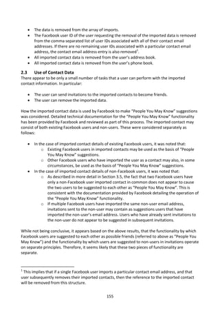    The data is removed from the array of imports.
         The Facebook user ID of the user requesting the removal of the imported data is removed
          from the comma separated list of user IDs associated with all of their contact email
          addresses. If there are no remaining user IDs associated with a particular contact email
          address, the contact email address entry is also removed1.
         All imported contact data is removed from the user’s address book.
         All imported contact data is removed from the user’s phone book.

2.3       Use of Contact Data
There appear to be only a small number of tasks that a user can perform with the imported
contact information. In particular:

         The user can send invitations to the imported contacts to become friends.
         The user can remove the imported data.

How the imported contact data is used by Facebook to make “People You May Know” suggestions
was considered. Detailed technical documentation for the “People You May Know” functionality
has been provided by Facebook and reviewed as part of this process. The imported contact may
consist of both existing Facebook users and non-users. These were considered separately as
follows:

         In the case of imported contact details of existing Facebook users, it was noted that:
              o Existing Facebook users in imported contacts may be used as the basis of “People
                  You May Know” suggestions.
              o Other Facebook users who have imported the user as a contact may also, in some
                  circumstances, be used as the basis of “People You May Know” suggestions.
         In the case of imported contact details of non-Facebook users, it was noted that:
              o As described in more detail in Section 3.5, the fact that two Facebook users have
                  only a non-Facebook user imported contact in common does not appear to cause
                  the two users to be suggested to each other as “People You May Know”. This is
                  consistent with the documentation provided by Facebook detailing the operation of
                  the “People You May Know” functionality.
              o If multiple Facebook users have imported the same non-user email address,
                  invitations sent to the non-user may contain as suggestions users that have
                  imported the non-user’s email address. Users who have already sent invitations to
                  the non-user do not appear to be suggested in subsequent invitations.

While not being conclusive, it appears based on the above results, that the functionality by which
Facebook users are suggested to each other as possible friends (referred to above as “People You
May Know”) and the functionality by which users are suggested to non-users in invitations operate
on separate principles. Therefore, it seems likely that these two pieces of functionality are
separate.


1
 This implies that if a single Facebook user imports a particular contact email address, and that
user subsequently removes their imported contacts, then the reference to the imported contact
will be removed from this structure.


                                                 155
 