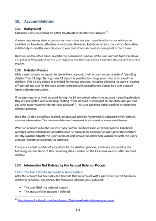 10. Account Deletion
10.1 Background
Facebook users can choose to either deactivate or delete their account47.

If a user deactivates their account, this means that the user’s profile information will not be
available on Facebook, effective immediately. However, Facebook retains the user’s information
indefinitely in case the user chooses to reactivate their account at some point in the future.

Deletion, on the other hand, leads to the permanent removal of the user account from Facebook.
The process followed when the user requests that their account is deleted is described in the next
section.

10.2 Deletion Process
After a user submits a request to delete their account, their account enters a state of “pending
deletion” for 14 days. During these 14 days it is possible to change your mind and cancel the
deletion. This 14 day period is provided for various reasons, including allowing the user a “cooling
off” period and also for the case where someone with unauthorised access to a user account
issues a delete instruction.

If the user logs in to their account during the 14 day period where the account is pending deletion,
they are presented with a message stating “Your account is scheduled for deletion. Are you sure
you wish to permanently delete your account?”. The user can then either confirm or cancel the
deletion process.

Once the 14 day period has expired, an account deletion framework is activated which deletes
account information. This account deletion framework is discussed in more detail below.

When an account is deleted all internally (within Facebook) and externally (on the Facebook
website) visible information about the user is removed. In particular all user generated content
directly associated with the user’s account and virtually all other data associated with the user’s
account (directly or indirectly) is removed.

There are a small number of exceptions to this deletion process, which are discussed in the
following section. None of this remaining data is visible on the Facebook website after account
deletion.


10.3 Information Not Deleted by the Account Deletion Process
10.3.1 The Fact That The Account Has Been Deleted
After the account has been deleted, the fact that an account with a particular user ID has been
deleted is recorded. Specifically the following information is retained:

         The user ID of the deleted account
         The status of the account is deleted

47
     http://www.facebook.com/help/search/?q=how+do+i+delete+my+account


                                                 192
 