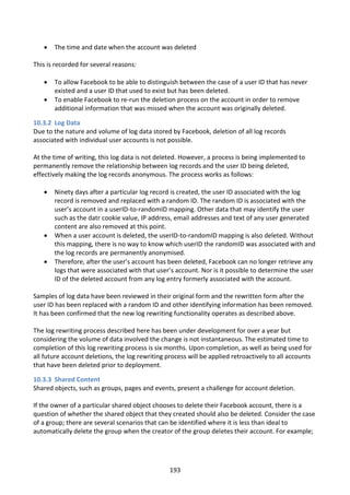    The time and date when the account was deleted

This is recorded for several reasons:

      To allow Facebook to be able to distinguish between the case of a user ID that has never
       existed and a user ID that used to exist but has been deleted.
      To enable Facebook to re-run the deletion process on the account in order to remove
       additional information that was missed when the account was originally deleted.

10.3.2 Log Data
Due to the nature and volume of log data stored by Facebook, deletion of all log records
associated with individual user accounts is not possible.

At the time of writing, this log data is not deleted. However, a process is being implemented to
permanently remove the relationship between log records and the user ID being deleted,
effectively making the log records anonymous. The process works as follows:

      Ninety days after a particular log record is created, the user ID associated with the log
       record is removed and replaced with a random ID. The random ID is associated with the
       user’s account in a userID-to-randomID mapping. Other data that may identify the user
       such as the datr cookie value, IP address, email addresses and text of any user generated
       content are also removed at this point.
      When a user account is deleted, the userID-to-randomID mapping is also deleted. Without
       this mapping, there is no way to know which userID the randomID was associated with and
       the log records are permanently anonymised.
      Therefore, after the user’s account has been deleted, Facebook can no longer retrieve any
       logs that were associated with that user’s account. Nor is it possible to determine the user
       ID of the deleted account from any log entry formerly associated with the account.

Samples of log data have been reviewed in their original form and the rewritten form after the
user ID has been replaced with a random ID and other identifying information has been removed.
It has been confirmed that the new log rewriting functionality operates as described above.

The log rewriting process described here has been under development for over a year but
considering the volume of data involved the change is not instantaneous. The estimated time to
completion of this log rewriting process is six months. Upon completion, as well as being used for
all future account deletions, the log rewriting process will be applied retroactively to all accounts
that have been deleted prior to deployment.

10.3.3 Shared Content
Shared objects, such as groups, pages and events, present a challenge for account deletion.

If the owner of a particular shared object chooses to delete their Facebook account, there is a
question of whether the shared object that they created should also be deleted. Consider the case
of a group; there are several scenarios that can be identified where it is less than ideal to
automatically delete the group when the creator of the group deletes their account. For example;




                                                 193
 