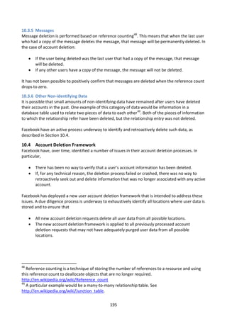 10.3.5 Messages
Message deletion is performed based on reference counting48. This means that when the last user
who had a copy of the message deletes the message, that message will be permanently deleted. In
the case of account deletion:

        If the user being deleted was the last user that had a copy of the message, that message
         will be deleted.
        If any other users have a copy of the message, the message will not be deleted.

It has not been possible to positively confirm that messages are deleted when the reference count
drops to zero.

10.3.6 Other Non-identifying Data
It is possible that small amounts of non-identifying data have remained after users have deleted
their accounts in the past. One example of this category of data would be information in a
database table used to relate two pieces of data to each other49. Both of the pieces of information
to which the relationship refer have been deleted, but the relationship entry was not deleted.

Facebook have an active process underway to identify and retroactively delete such data, as
described in Section 10.4.

10.4 Account Deletion Framework
Facebook have, over time, identified a number of issues in their account deletion processes. In
particular,

        There has been no way to verify that a user’s account information has been deleted.
        If, for any technical reason, the deletion process failed or crashed, there was no way to
         retroactively seek out and delete information that was no longer associated with any active
         account.

Facebook has deployed a new user account deletion framework that is intended to address these
issues. A due diligence process is underway to exhaustively identify all locations where user data is
stored and to ensure that

        All new account deletion requests delete all user data from all possible locations.
        The new account deletion framework is applied to all previously processed account
         deletion requests that may not have adequately purged user data from all possible
         locations.




48
   Reference counting is a technique of storing the number of references to a resource and using
this reference count to deallocate objects that are no longer required.
http://en.wikipedia.org/wiki/Reference_count
49
   A particular example would be a many-to-many relationship table. See
http://en.wikipedia.org/wiki/Junction_table.


                                                 195
 