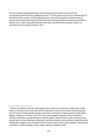 The test involved comparing 62 types of information about an active account with the
corresponding information for a deleted account51. For the active account, many of these types of
information were present. For the deleted account, none of these types of information were
present. Information about the fact that the account had been deleted remained, as described in
Section 10.3.1, and it is possible that other data that is not efficiently accessible remains, as
described in the remainder of Section 10.3.




51
   About me, address, alternate name, applications, check-ins, connections, credit cards, credits
balance, currency, current city, date of birth, education, emails, events, family, favourite quotes,
friend requests, friends, gender, groups, home town, last location, linked accounts, locale, logins,
logouts, machines, mini-feed, name, first, last, name changes, networks, notes, notification
settings, notifications, password, phone numbers, photos, physical tokens, pokes, political views,
privacy blocks, privacy settings, profile blurb, real time activities, recent activities, registration date,
relationship, religious views, removed friends, screen names, shares, status updates, subscribed to,
subscribers, unified messages, vanity, videos, wall posts, website, work.


                                                   197
 