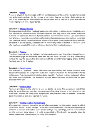 Complaint 1 – Pokes
A poke is a type of short message sent from one Facebook user to another. Complainant stated
that while Facebook allows for the removal of old pokes, they are not, in fact, being deleted. As
part of an access request the complainant was provided with a copy of all pokes ever sent or
received going back over a 2 year period.


Complaint 2 – Shadow Profiles
Complainant contended that Facebook is gathering information in relation to non Facebook users.
This information primarily consists of email addresses, but may also include names, telephone
numbers and addresses. Facebook typically collects this information when a user synchronises
their phone or imports their email contact list to their Facebook account. Complainant contended
that Facebook is using this data to create profiles of non-users. The complainant also stated that,
on foot of an access request, Facebook did not provide any details in relation to Facebook users
who may have uploaded his email or telephone details to their Facebook account.


Complaint 3 – Tagging
Friends on Facebook have the facility to ‘tag’ photos of another user (friend) and display them on
their Facebook page and within the ‘news feed’ section. While the other user may subsequently
remove the tag, the issue is that the user is unable to prevent friends tagging photos to their
Facebook page in the first place.


Complaint 4 – Synchronising
This is related to Complaint 2. When a Facebook user synchronises their mobile phone or other
device with Facebook, the complainant states that all personal data on the device are transferred
to Facebook. This may result in invitations being issued by Facebook to those individuals whose
data have been transferred. The individuals are not aware that their personal data has been
disclosed in this way.


Complaint 5 – Deleted Posts
Facebook provides a facility whereby a user can delete old posts. The complainant stated that,
while the act of deleting a post does remove the post from view, it is not, in fact, deleted. As part
of an access request, the complainant was provided with posts which he had deleted. The deleted
posts in question go back over a period of 3 years.


Complaint 6 – Posting on other Peoples Pages
When posting a comment on another person’s Facebook page, the information posted is subject
to the other person’s privacy settings. The issue for the complainant is that the person posting the
comment is unaware of the other user’s privacy settings and, accordingly, will not know who can
see the comment being posted – it could be restricted to friends only, but equally, could be
viewed by everyone on the internet, including search engines.




                                                199
 