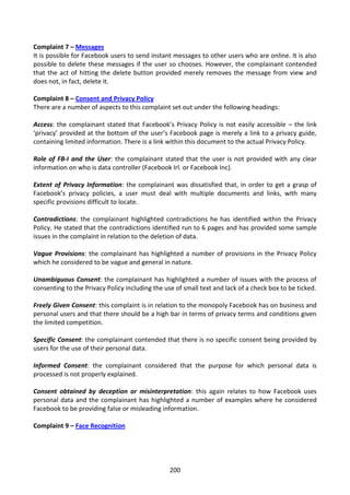 Complaint 7 – Messages
It is possible for Facebook users to send instant messages to other users who are online. It is also
possible to delete these messages if the user so chooses. However, the complainant contended
that the act of hitting the delete button provided merely removes the message from view and
does not, in fact, delete it.

Complaint 8 – Consent and Privacy Policy
There are a number of aspects to this complaint set out under the following headings:

Access: the complainant stated that Facebook’s Privacy Policy is not easily accessible – the link
‘privacy’ provided at the bottom of the user’s Facebook page is merely a link to a privacy guide,
containing limited information. There is a link within this document to the actual Privacy Policy.

Role of FB-I and the User: the complainant stated that the user is not provided with any clear
information on who is data controller (Facebook Irl. or Facebook Inc).

Extent of Privacy Information: the complainant was dissatisfied that, in order to get a grasp of
Facebook’s privacy policies, a user must deal with multiple documents and links, with many
specific provisions difficult to locate.

Contradictions: the complainant highlighted contradictions he has identified within the Privacy
Policy. He stated that the contradictions identified run to 6 pages and has provided some sample
issues in the complaint in relation to the deletion of data.

Vague Provisions: the complainant has highlighted a number of provisions in the Privacy Policy
which he considered to be vague and general in nature.

Unambiguous Consent: the complainant has highlighted a number of issues with the process of
consenting to the Privacy Policy including the use of small text and lack of a check box to be ticked.

Freely Given Consent: this complaint is in relation to the monopoly Facebook has on business and
personal users and that there should be a high bar in terms of privacy terms and conditions given
the limited competition.

Specific Consent: the complainant contended that there is no specific consent being provided by
users for the use of their personal data.

Informed Consent: the complainant considered that the purpose for which personal data is
processed is not properly explained.

Consent obtained by deception or misinterpretation: this again relates to how Facebook uses
personal data and the complainant has highlighted a number of examples where he considered
Facebook to be providing false or misleading information.

Complaint 9 – Face Recognition




                                                 200
 