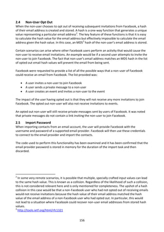 2.4       Non-User Opt Out
When the non-user chooses to opt out of receiving subsequent invitations from Facebook, a hash
of their email address is created and stored. A hash is a one-way function that generates a unique
value representing a particular email address2. The key feature of these functions is that it is easy
to calculate the hash value for the email address but effectively impossible to calculate the email
address given the hash value. In this case, an MD53 hash of the non-user’s email address is stored.

Certain scenarios can arise where other Facebook users perform an activity that would cause the
non-user to receive email invitations. An example would be if a second user attempts to invite the
non-user to join Facebook. The fact that non-user’s email address matches an MD5 hash in the list
of opted out email hash values will prevent the email from being sent.

Facebook were requested to provide a list of all the possible ways that a non-user of Facebook
could receive an email from Facebook. The list provided was:

         A user invites a non-user to join Facebook
         A user sends a private message to a non-user
         A user creates an event and invites a non-user to the event

The impact of the user having opted out is that they will not receive any more invitations to join
Facebook. The opted out non-user will also not receive invitations to events.

An opted out non-user will still receive private messages sent by users of Facebook. It was noted
that private messages do not contain a link inviting the non-user to join Facebook.

2.5       Import Password
When importing contacts from an email account, the user will provide Facebook with the
username and password of a supported email provider. Facebook will then use these credentials
to connect to the email provider and import the contacts.

The code used to perform this functionality has been examined and it has been confirmed that the
email provider password is stored in memory for the duration of the import task and then
discarded.




2
  In some very remote scenarios, it is possible that multiple, specially crafted input values can lead
to the same hash value. This is known as a collision. Regardless of the likelihood of such a collision,
this is not considered relevant here and is only mentioned for completeness. The upshot of a hash
collision in this case would be that a non-Facebook user who had not opted out of receiving emails
would not receive invitations because the hash value of their email address matched the hash
value of the email address of a non-Facebook user who had opted out. In particular, this would
not lead to a situation where Facebook could recover non-user email addresses from stored hash
values.
3
  http://tools.ietf.org/html/rfc1321


                                                  156
 