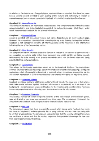 In relation to Facebook’s use of tagged photos, the complainant contended that there has never
been a specific consent provided to users availing of this feature, and particularly in relation to
users who would have provided consents to Facebook prior to the introduction of the feature.

Complaint 10 – Access Requests
This complaint relates to an incomplete access request. The complainant stated that his access
request resulted in only limited data being provided. He outlined the areas - 19 of them - under
which he contended Facebook did not provide information.

Complaint 11 – Removal of Tags
A user is provided with the option ‘remove tag’ from a tagged photo on their Facebook page.
However, the complainant contended that removing the tag is not deleting the tag data and that
Facebook is not transparent in terms of informing users on the retention of this information
following the use of the ‘remove tag’ option.

Complaint 12 – Data Security
The complainant set out a number of security concern in relation to the security of personal data –
no encryption on private data (other than passwords and credit cards), not taking enough
responsibility for data security in its privacy statements and a lack of control over data being
provided to third party applications.

Complaint 13 – Applications
This relates to third party applications which sit on the Facebook Platform. The complainant
outlined a number of issues including a lack of informed user consent when accessing a third party
application, a lack of oversight by Facebook in terms of privacy compliance among third parties
and the non-notification to users by Facebook in a case where a third party has no privacy policy.

Complaint 14 - Removed Friends
Facebook provides a facility to add friends and to ‘unfriend’ friends. The issue here is that when a
user clicks on the ‘unfriend’ option, the friend information is not deleted, but is retained in the
background – the complainant saw no justification for the retention and considered that Facebook
is not transparent in terms of informing users on the retention of the information.

Complaint 15 – Excessive Processing
This covers a number of earlier complaints in terms of the non-deletion of information (pokes,
tags, etc.) which a user may have removed from their page. The complainant considered the
amount of data Facebook holds and processes to be excessive and a security risk.

Complaint 16 – Opt Out
The complainant argued that there is no specific consent when signing up to Facebook (see check
box issue in Complaint 8) and that personal data is being collected prior to a new user being able
to set their privacy settings. The complainant also contended that the security settings themselves
are too liberal in nature and that the settings pages and links provided discourage the new user
from applying certain security settings.

Complaint 17 – Like Button




                                                201
 