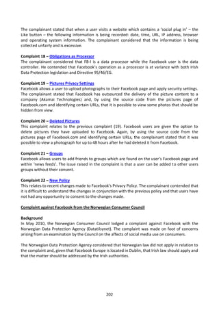 The complainant stated that when a user visits a website which contains a ‘social plug in’ – the
Like button – the following information is being recorded: date, time, URL, IP address, browser
and operating system information. The complainant considered that the information is being
collected unfairly and is excessive.

Complaint 18 – Obligations as Processor
The complainant considered that FB-I is a data processor while the Facebook user is the data
controller. He contended that Facebook’s operation as a processor is at variance with both Irish
Data Protection legislation and Directive 95/46/EG.

Complaint 19 – Pictures Privacy Settings
Facebook allows a user to upload photographs to their Facebook page and apply security settings.
The complainant stated that Facebook has outsourced the delivery of the picture content to a
company (Akamai Technologies) and, by using the source code from the pictures page of
Facebook.com and identifying certain URLs, that it is possible to view some photos that should be
hidden from view.

Complaint 20 – Deleted Pictures
This complaint relates to the previous complaint (19). Facebook users are given the option to
delete pictures they have uploaded to Facebook. Again, by using the source code from the
pictures page of Facebook.com and identifying certain URLs, the complainant stated that it was
possible to view a photograph for up to 48 hours after he had deleted it from Facebook.

Complaint 21 – Groups
Facebook allows users to add friends to groups which are found on the user’s Facebook page and
within ‘news feeds’. The issue raised in the complaint is that a user can be added to other users
groups without their consent.

Complaint 22 – New Policy
This relates to recent changes made to Facebook’s Privacy Policy. The complainant contended that
it is difficult to understand the changes in conjunction with the previous policy and that users have
not had any opportunity to consent to the changes made.

Complaint against Facebook from the Norwegian Consumer Council

Background
In May 2010, the Norwegian Consumer Council lodged a complaint against Facebook with the
Norwegian Data Protection Agency (Datatilsynet). The complaint was made on foot of concerns
arising from an examination by the Council on the affects of social media use on consumers.

The Norwegian Data Protection Agency considered that Norwegian law did not apply in relation to
the complaint and, given that Facebook Europe is located in Dublin, that Irish law should apply and
that the matter should be addressed by the Irish authorities.




                                                202
 