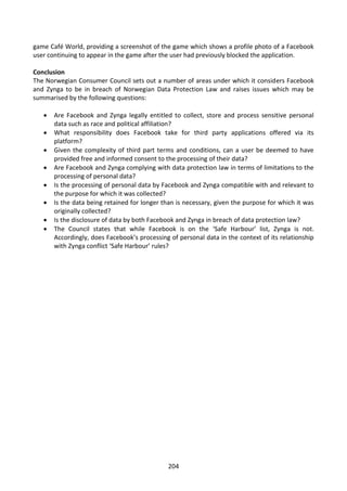 game Café World, providing a screenshot of the game which shows a profile photo of a Facebook
user continuing to appear in the game after the user had previously blocked the application.

Conclusion
The Norwegian Consumer Council sets out a number of areas under which it considers Facebook
and Zynga to be in breach of Norwegian Data Protection Law and raises issues which may be
summarised by the following questions:

      Are Facebook and Zynga legally entitled to collect, store and process sensitive personal
       data such as race and political affiliation?
      What responsibility does Facebook take for third party applications offered via its
       platform?
      Given the complexity of third part terms and conditions, can a user be deemed to have
       provided free and informed consent to the processing of their data?
      Are Facebook and Zynga complying with data protection law in terms of limitations to the
       processing of personal data?
      Is the processing of personal data by Facebook and Zynga compatible with and relevant to
       the purpose for which it was collected?
      Is the data being retained for longer than is necessary, given the purpose for which it was
       originally collected?
      Is the disclosure of data by both Facebook and Zynga in breach of data protection law?
      The Council states that while Facebook is on the ‘Safe Harbour’ list, Zynga is not.
       Accordingly, does Facebook’s processing of personal data in the context of its relationship
       with Zynga conflict ‘Safe Harbour’ rules?




                                              204
 