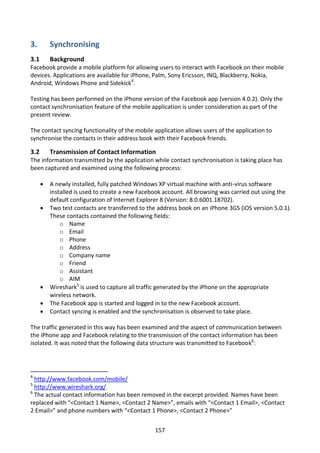 3.        Synchronising
3.1       Background
Facebook provide a mobile platform for allowing users to interact with Facebook on their mobile
devices. Applications are available for iPhone, Palm, Sony Ericsson, INQ, Blackberry, Nokia,
Android, Windows Phone and Sidekick4.

Testing has been performed on the iPhone version of the Facebook app (version 4.0.2). Only the
contact synchronisation feature of the mobile application is under consideration as part of the
present review.

The contact syncing functionality of the mobile application allows users of the application to
synchronise the contacts in their address book with their Facebook friends.

3.2       Transmission of Contact Information
The information transmitted by the application while contact synchronisation is taking place has
been captured and examined using the following process:

         A newly installed, fully patched Windows XP virtual machine with anti-virus software
          installed is used to create a new Facebook account. All browsing was carried out using the
          default configuration of Internet Explorer 8 (Version: 8.0.6001.18702).
         Two test contacts are transferred to the address book on an iPhone 3GS (iOS version 5.0.1).
          These contacts contained the following fields:
              o Name
              o Email
              o Phone
              o Address
              o Company name
              o Friend
              o Assistant
              o AIM
         Wireshark5 is used to capture all traffic generated by the iPhone on the appropriate
          wireless network.
         The Facebook app is started and logged in to the new Facebook account.
         Contact syncing is enabled and the synchronisation is observed to take place.

The traffic generated in this way has been examined and the aspect of communication between
the iPhone app and Facebook relating to the transmission of the contact information has been
isolated. It was noted that the following data structure was transmitted to Facebook6:




4
  http://www.facebook.com/mobile/
5
  http://www.wireshark.org/
6
  The actual contact information has been removed in the excerpt provided. Names have been
replaced with “<Contact 1 Name>, <Contact 2 Name>”, emails with “<Contact 1 Email>, <Contact
2 Email>” and phone numbers with “<Contact 1 Phone>, <Contact 2 Phone>”


                                                 157
 