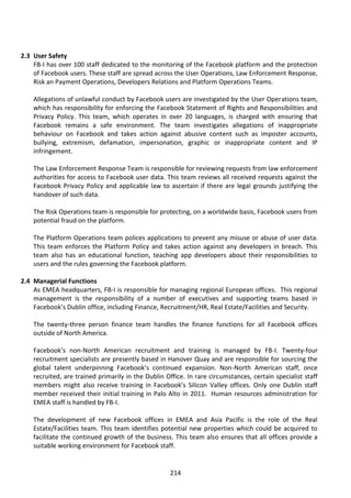 2.3 User Safety
    FB-I has over 100 staff dedicated to the monitoring of the Facebook platform and the protection
    of Facebook users. These staff are spread across the User Operations, Law Enforcement Response,
    Risk an Payment Operations, Developers Relations and Platform Operations Teams.

    Allegations of unlawful conduct by Facebook users are investigated by the User Operations team,
    which has responsibility for enforcing the Facebook Statement of Rights and Responsibilities and
    Privacy Policy. This team, which operates in over 20 languages, is charged with ensuring that
    Facebook remains a safe environment. The team investigates allegations of inappropriate
    behaviour on Facebook and takes action against abusive content such as imposter accounts,
    bullying, extremism, defamation, impersonation, graphic or inappropriate content and IP
    infringement.

    The Law Enforcement Response Team is responsible for reviewing requests from law enforcement
    authorities for access to Facebook user data. This team reviews all received requests against the
    Facebook Privacy Policy and applicable law to ascertain if there are legal grounds justifying the
    handover of such data.

    The Risk Operations team is responsible for protecting, on a worldwide basis, Facebook users from
    potential fraud on the platform.

    The Platform Operations team polices applications to prevent any misuse or abuse of user data.
    This team enforces the Platform Policy and takes action against any developers in breach. This
    team also has an educational function, teaching app developers about their responsibilities to
    users and the rules governing the Facebook platform.

2.4 Managerial Functions
    As EMEA headquarters, FB-I is responsible for managing regional European offices. This regional
    management is the responsibility of a number of executives and supporting teams based in
    Facebook’s Dublin office, including Finance, Recruitment/HR, Real Estate/Facilities and Security.

    The twenty-three person finance team handles the finance functions for all Facebook offices
    outside of North America.

    Facebook’s non-North American recruitment and training is managed by FB-I. Twenty-four
    recruitment specialists are presently based in Hanover Quay and are responsible for sourcing the
    global talent underpinning Facebook’s continued expansion. Non-North American staff, once
    recruited, are trained primarily in the Dublin Office. In rare circumstances, certain specialist staff
    members might also receive training in Facebook’s Silicon Valley offices. Only one Dublin staff
    member received their initial training in Palo Alto in 2011. Human resources administration for
    EMEA staff is handled by FB-I.

    The development of new Facebook offices in EMEA and Asia Pacific is the role of the Real
    Estate/Facilities team. This team identifies potential new properties which could be acquired to
    facilitate the continued growth of the business. This team also ensures that all offices provide a
    suitable working environment for Facebook staff.


                                                     214
 