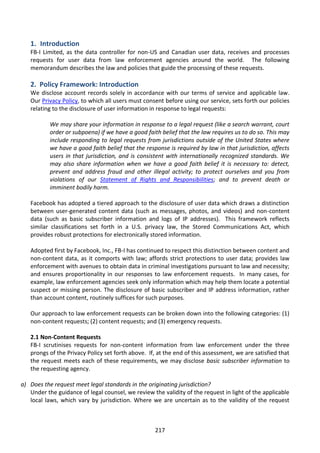 1. Introduction
   FB-I Limited, as the data controller for non-US and Canadian user data, receives and processes
   requests for user data from law enforcement agencies around the world. The following
   memorandum describes the law and policies that guide the processing of these requests.

   2. Policy Framework: Introduction
   We disclose account records solely in accordance with our terms of service and applicable law.
   Our Privacy Policy, to which all users must consent before using our service, sets forth our policies
   relating to the disclosure of user information in response to legal requests:

           We may share your information in response to a legal request (like a search warrant, court
           order or subpoena) if we have a good faith belief that the law requires us to do so. This may
           include responding to legal requests from jurisdictions outside of the United States where
           we have a good faith belief that the response is required by law in that jurisdiction, affects
           users in that jurisdiction, and is consistent with internationally recognized standards. We
           may also share information when we have a good faith belief it is necessary to: detect,
           prevent and address fraud and other illegal activity; to protect ourselves and you from
           violations of our Statement of Rights and Responsibilities; and to prevent death or
           imminent bodily harm.

   Facebook has adopted a tiered approach to the disclosure of user data which draws a distinction
   between user-generated content data (such as messages, photos, and videos) and non-content
   data (such as basic subscriber information and logs of IP addresses). This framework reflects
   similar classifications set forth in a U.S. privacy law, the Stored Communications Act, which
   provides robust protections for electronically stored information.

   Adopted first by Facebook, Inc., FB-I has continued to respect this distinction between content and
   non-content data, as it comports with law; affords strict protections to user data; provides law
   enforcement with avenues to obtain data in criminal investigations pursuant to law and necessity;
   and ensures proportionality in our responses to law enforcement requests. In many cases, for
   example, law enforcement agencies seek only information which may help them locate a potential
   suspect or missing person. The disclosure of basic subscriber and IP address information, rather
   than account content, routinely suffices for such purposes.

   Our approach to law enforcement requests can be broken down into the following categories: (1)
   non-content requests; (2) content requests; and (3) emergency requests.

   2.1 Non-Content Requests
   FB-I scrutinises requests for non-content information from law enforcement under the three
   prongs of the Privacy Policy set forth above. If, at the end of this assessment, we are satisfied that
   the request meets each of these requirements, we may disclose basic subscriber information to
   the requesting agency.

a) Does the request meet legal standards in the originating jurisdiction?
   Under the guidance of legal counsel, we review the validity of the request in light of the applicable
   local laws, which vary by jurisdiction. Where we are uncertain as to the validity of the request



                                                    217
 