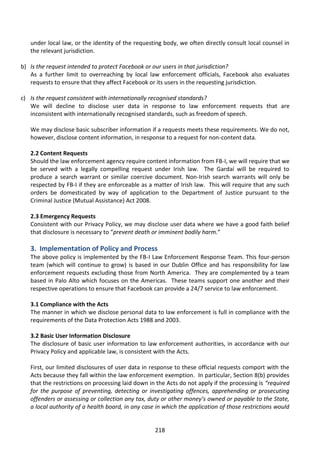under local law, or the identity of the requesting body, we often directly consult local counsel in
   the relevant jurisdiction.

b) Is the request intended to protect Facebook or our users in that jurisdiction?
   As a further limit to overreaching by local law enforcement officials, Facebook also evaluates
   requests to ensure that they affect Facebook or its users in the requesting jurisdiction.

c) Is the request consistent with internationally recognised standards?
   We will decline to disclose user data in response to law enforcement requests that are
   inconsistent with internationally recognised standards, such as freedom of speech.

   We may disclose basic subscriber information if a requests meets these requirements. We do not,
   however, disclose content information, in response to a request for non-content data.

   2.2 Content Requests
   Should the law enforcement agency require content information from FB-I, we will require that we
   be served with a legally compelling request under Irish law. The Gardaí will be required to
   produce a search warrant or similar coercive document. Non-Irish search warrants will only be
   respected by FB-I if they are enforceable as a matter of Irish law. This will require that any such
   orders be domesticated by way of application to the Department of Justice pursuant to the
   Criminal Justice (Mutual Assistance) Act 2008.

   2.3 Emergency Requests
   Consistent with our Privacy Policy, we may disclose user data where we have a good faith belief
   that disclosure is necessary to “prevent death or imminent bodily harm.”

   3. Implementation of Policy and Process
   The above policy is implemented by the FB-I Law Enforcement Response Team. This four-person
   team (which will continue to grow) is based in our Dublin Office and has responsibility for law
   enforcement requests excluding those from North America. They are complemented by a team
   based in Palo Alto which focuses on the Americas. These teams support one another and their
   respective operations to ensure that Facebook can provide a 24/7 service to law enforcement.

   3.1 Compliance with the Acts
   The manner in which we disclose personal data to law enforcement is full in compliance with the
   requirements of the Data Protection Acts 1988 and 2003.

   3.2 Basic User Information Disclosure
   The disclosure of basic user information to law enforcement authorities, in accordance with our
   Privacy Policy and applicable law, is consistent with the Acts.

   First, our limited disclosures of user data in response to these official requests comport with the
   Acts because they fall within the law enforcement exemption. In particular, Section 8(b) provides
   that the restrictions on processing laid down in the Acts do not apply if the processing is “required
   for the purpose of preventing, detecting or investigating offences, apprehending or prosecuting
   offenders or assessing or collection any tax, duty or other money’s owned or payable to the State,
   a local authority of a health board, in any case in which the application of those restrictions would


                                                   218
 
