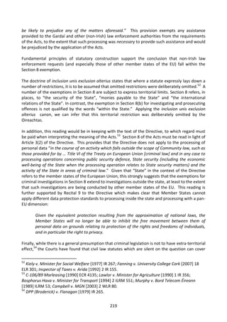 be likely to prejudice any of the matters aforesaid.” This provision exempts any assistance
provided to the Gardaí and other (non-Irish) law enforcement authorities from the requirements
of the Acts, to the extent that such processing was necessary to provide such assistance and would
be prejudiced by the application of the Acts.

Fundamental principles of statutory construction support the conclusion that non-Irish law
enforcement requests (and especially those of other member states of the EU) fall within the
Section 8 exemption.

The doctrine of inclusion unis exclusion alterius states that where a statute expressly lays down a
number of restrictions, it is to be assumed that omitted restrictions were deliberately omitted.52 A
number of the exemptions in Section 8 are subject to express territorial limits. Section 8 refers, in
places, to “the security of the State”, “monies payable to the State” and “the international
relations of the State”. In contrast, the exemption in Section 8(b) for investigating and prosecuting
offences is not qualified by the words “within the State.” Applying the inclusion unis exclusion
alterius canon, we can infer that this territorial restriction was deliberately omitted by the
Oireachtas.

In addition, this reading would be in keeping with the text of the Directive, to which regard must
be paid when interpreting the meaning of the Acts.53 Section 8 of the Acts must be read in light of
Article 3(2) of the Directive. This provides that the Directive does not apply to the processing of
personal data “in the course of an activity which falls outside the scope of Community law, such as
those provided for by … Title VI of the Treaty on European Union [criminal law] and in any case to
processing operations concerning public security defence, State security (including the economic
well-being of the State when the processing operation relates to State security matters) and the
activity of the State in areas of criminal law.” Given that “State” in the context of the Directive
refers to the member states of the European Union, this strongly suggests that the exemptions for
criminal investigations in Section 8 extend to investigations outside the state, at least to the extent
that such investigations are being conducted by other member states of the EU. This reading is
further supported by Recital 9 to the Directive which makes clear that Member States cannot
apply different data protection standards to processing inside the state and processing with a pan-
EU dimension:

       Given the equivalent protection resulting from the approximation of national laws, the
       Member States will no longer be able to inhibit the free movement between them of
       personal data on grounds relating to protection of the rights and freedoms of individuals,
       and in particular the right to privacy.

Finally, while there is a general presumption that criminal legislation is not to have extra-territorial
effect,54 the Courts have found that civil law statutes which are silent on the question can cover

52
   Kiely v. Minister for Social Welfare [1977] IR 267; Fanning v. University College Cork [2007] 18
ELR 301; Inspector of Taxes v. Arida [1992] 2 IR 155.
53
   C-106/89 Marleasing [1990] ECR 4135; Lawlor v. Minister for Agriculture [1990] 1 IR 356;
Bosphorus Hava v. Minister for Transport [1994] 2 ILRM 551; Murphy v. Bord Telecom Éireann
[1989] ILRM 53; Campbell v. MGN [2003] 2 WLR 80.
54
   DPP (Broderick) v. Flanagan [1979] IR 265.


                                                  219
 