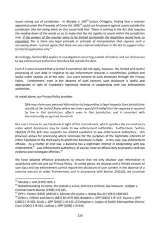 issues arising out of jurisdiction. In Murphy v. GM55 Justice O’Higgins, finding that a receiver
appointed under the Proceeds of Crime Act 199656 could use his powers against assets outside the
jurisdiction (the Act being silent on this issue) held that “there is nothing in the Act that requires
the reading down of the words so as to imply that the Act applies to assets within the jurisdiction
only. If the powers of the receiver were to be limited territorially the legislation would have so
stipulated. Nor is there any legal principle or principle of interpretation that requires such a
narrowing down. I cannot agree that there are any internal indications in the Act to suggest intra-
territorial application only.”

Accordingly, Section 8(b) applies to investigations occurring outside of Ireland, and our disclosures
to law enforcement authorities therefore fall outside the Acts.

Even if it were assumed that a Section 8 exemption did not apply, however, the limited and careful
processing of user data in response to law enforcement requests is nevertheless justified and
lawful under Section 2A of the Acts. Our users consent to such disclosure through the Privacy
Policy. Furthermore, even in the absence of such consent, such disclosure is lawful and
appropriate in light of Facebook’s legitimate interest in cooperating with law enforcement
authorities.

As noted above, our Privacy Policy provides:

       [We may share your personal information in] responding to legal requests from jurisdictions
       outside of the United States where we have a good faith belief that the response is required
       by law in that jurisdiction, affects users in that jurisdiction, and is consistent with
       internationally recognized standards.

Our users choose to use Facebook in light of this commitment, which specifies the circumstances
under which disclosures may be made to law enforcement authorities. Furthermore, Section
2A(1)(d) of the Acts also supports our limited assistance to law enforcement authorities. This
provision allows for processing where necessary for the purposes of the legitimate interests of
either Facebook or the third party to whom the disclosure is made – in this case, law enforcement
officials. As a matter of Irish law, a business has a legitimate interest in cooperating with law
enforcement.57 Law enforcement authorities, of course, have an official duty to properly seek out
evidence and investigate offences.58

We have adopted effective procedures to ensure that we only disclose user information in
accordance with law and our Privacy Policy. As noted above, we disclose only a limited amount of
user data and law enforcement cannot require the disclosure of user content in the absence of a
coercive warrant or order. Furthermore, and in accordance with Section 2A(1)(d), we scrutinise

55
   Murphy v. GM [1999] IEHC 5
56
   Notwithstanding its name, this statute is a civil, and not a criminal, law measure: Gilligan v.
Criminal Assets Bureau [1998] 3 IR 185.
57
   DPP v. Forbes [1993] ILRM 817; Minister for Justice v. Wang Zhu Jie [1991] ILRM 823.
58
   Dillon v. O’Brien and Davis (1887) 20 LR IR 300; Braddish v. DPP [2001] 3 IR 127; Dunne v. DPP
[2002] 2 IR 305; Scully v. DPP [2005] 1 IR 242; O’Callaghan v. Judges of Dublin Metropolitan District
Court [2004] 2 IR 442; Ludlow v. DPP [2009] 1 IR 640.


                                                 220
 