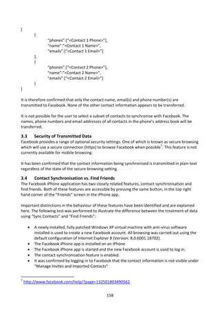 [
          {
                 “phones”:[“<Contact 1 Phone>”],
                 “name”:”<Contact 1 Name>”,
                 “emails”:[“<Contact 1 Email>”]
          },
          {
                 “phones”:[“<Contact 2 Phone>”],
                 “name”:”<Contact 2 Name>”,
                 “emails”:[“<Contact 2 Email>”]
          }
]

It is therefore confirmed that only the contact name, email(s) and phone number(s) are
transmitted to Facebook. None of the other contact information appears to be transferred.

It is not possible for the user to select a subset of contacts to synchronise with Facebook. The
names, phone numbers and email addresses of all contacts in the phone’s address book will be
transferred.

3.3       Security of Transmitted Data
Facebook provides a range of optional security settings. One of which is known as secure browsing
which will use a secure connection (https) to browse Facebook when possible7. This feature is not
currently available for mobile browsing.

It has been confirmed that the contact information being synchronised is transmitted in plain text
regardless of the state of the secure browsing setting.

3.4       Contact Synchronisation vs. Find Friends
The Facebook iPhone application has two closely related features, contact synchronisation and
find friends. Both of these features are accessible by pressing the same button, in the top right
hand corner of the “Friends” screen in the iPhone app.

Important distinctions in the behaviour of these features have been identified and are explained
here. The following test was performed to illustrate the difference between the treatment of data
using “Sync Contacts” and “Find Friends”:

         A newly installed, fully patched Windows XP virtual machine with anti-virus software
          installed is used to create a new Facebook account. All browsing was carried out using the
          default configuration of Internet Explorer 8 (Version: 8.0.6001.18702).
         The Facebook iPhone app is installed on an iPhone
         The Facebook iPhone app is started and the new Facebook account is used to log in.
         The contact synchronisation feature is enabled.
         It was confirmed by logging in to Facebook that the contact information is not visible under
          “Manage Invites and Imported Contacts”


7
    http://www.facebook.com/help/?page=132501803490562


                                                  158
 